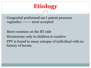 Etiology
 Congenital preformed sac ( patent procesus
vaginalis) ------- most accepted
- More common on the RT side
- Herniotomy only in children is curative
- PPV is found in many autopsy of individual with no
history of hernia
 