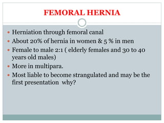 FEMORAL HERNIA
 Herniation through femoral canal
 About 20% of hernia in women & 5 % in men
 Female to male 2:1 ( elderly females and 30 to 40
years old males)
 More in multipara.
 Most liable to become strangulated and may be the
first presentation why?
 