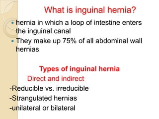 What is inguinal hernia?
hernia in which a loop of intestine enters
the inguinal canal
 They make up 75% of all abdominal wall
hernias


Types of inguinal hernia
Direct and indirect
-Reducible vs. irreducible
-Strangulated hernias
-unilateral or bilateral

 