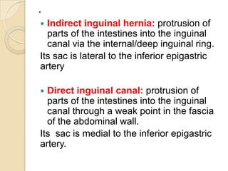 .
Indirect inguinal hernia: protrusion of
parts of the intestines into the inguinal
canal via the internal/deep inguinal ring.
Its sac is lateral to the inferior epigastric
artery


Direct inguinal canal: protrusion of
parts of the intestines into the inguinal
canal through a weak point in the fascia
of the abdominal wall.
Its sac is medial to the inferior epigastric
artery.


 