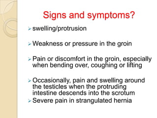 Signs and symptoms?
 swelling/protrusion
 Weakness

or pressure in the groin

 Pain

or discomfort in the groin, especially
when bending over, coughing or lifting

 Occasionally,

pain and swelling around
the testicles when the protruding
intestine descends into the scrotum
 Severe pain in strangulated hernia

 