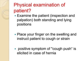 Physical examination of
patient?


Examine the patient (inspection and
palpation) both standing and lying
positions



Place your finger on the swelling and
instruct patient to cough or strain



positive symptom of "cough push“ is
elicited in case of hernia

 