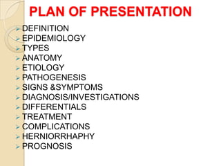PLAN OF PRESENTATION
 DEFINITION
 EPIDEMIOLOGY
 TYPES
 ANATOMY
 ETIOLOGY
 PATHOGENESIS
 SIGNS &SYMPTOMS
 DIAGNOSIS/INVESTIGATIONS
 DIFFERENTIALS
 TREATMENT
 COMPLICATIONS
 HERNIORRHAPHY
 PROGNOSIS

 