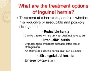 What are the treatment options
of inguinal hernia?


Treatment of a hernia depends on whether
it is reducible or irreducible and possibly
strangulated.
◦ Reducible hernia
 Can be treated with surgery but does not have to be.

◦ Irreducible hernia
 Urgent surgical treatment because of the risk of
strangulation.
 An attempt to push the hernia back can be made

◦ Strangulated hernia
 Emergency operation

 