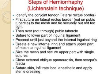 Steps of Herniorrhaphy
(Lichtenstein technique)












Identify the conjoint tendon (lateral rectus border)
First suture on lateral rectus border (not on pubic
tubercle) to the mesh and tie securely but not too
tight
Then over (not through) pubic tubercle
Suture to lower part of inguinal ligament
Proceed until just beyond the internal inguinal ring
Create a new internal ring and attach upper part
of mesh to inguinal ligament
Size the mesh and secure upper part with single
sutures
Close external oblique aponeurosis, then scarpa’s
fascia
Suture skin, infiltrate local anesthetic and apply
sterile dressing

 
