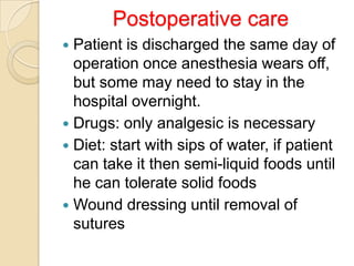 Postoperative care
Patient is discharged the same day of
operation once anesthesia wears off,
but some may need to stay in the
hospital overnight.
 Drugs: only analgesic is necessary
 Diet: start with sips of water, if patient
can take it then semi-liquid foods until
he can tolerate solid foods
 Wound dressing until removal of
sutures


 