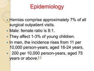 Epidemiology
Hernias comprise approximately 7% of all
surgical outpatient visits.
 Male: female ratio is 8:1.
 They affect 1-3% of young children.
 In men, the incidence rises from 11 per
10,000 person-years, aged 16-24 years,
 200 per 10,000 person-years, aged 75
years or above.[1]


 