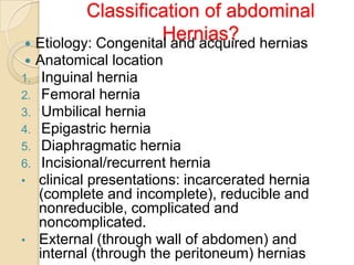 Classification of abdominal
Hernias? hernias
 Etiology: Congenital and acquired

1.
2.
3.
4.
5.
6.
•

•

Anatomical location
Inguinal hernia
Femoral hernia
Umbilical hernia
Epigastric hernia
Diaphragmatic hernia
Incisional/recurrent hernia
clinical presentations: incarcerated hernia
(complete and incomplete), reducible and
nonreducible, complicated and
noncomplicated.
External (through wall of abdomen) and
internal (through the peritoneum) hernias

 
