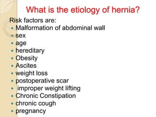What is the etiology of hernia?
Risk factors are:
 Malformation of abdominal wall
 sex
 age
 hereditary
 Obesity
 Ascites
 weight loss
 postoperative scar
 improper weight lifting
 Chronic Constipation
 chronic cough
 pregnancy

 