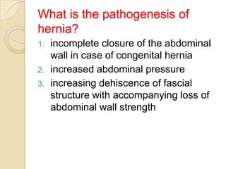 What is the pathogenesis of
hernia?
1.
2.
3.

incomplete closure of the abdominal
wall in case of congenital hernia
increased abdominal pressure
increasing dehiscence of fascial
structure with accompanying loss of
abdominal wall strength

 