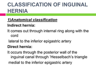 CLASSIFICATION OF INGUINAL
HERNIA
1)Anatomical classification
Indirect hernia:
It comes out through internal ring along with the
cord
lateral to the inferior epigastric artery
Direct hernia:
It occurs through the posterior wall of the
inguinal canal through ‘Hesselbach’s triangle
medial to the inferior epigastric artery
 