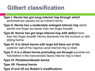Gilbert classification
Type I: Hernia has got snug internal ring through which
peritoneal sac passes out as indirect hernia
Type II: Hernia has a moderately enlarged internal ring which
admits one finger but lesser than two finger breadth
Type III: Hernia has got large internal ring with defect more
than two finger breadth Hernia descends into the scrotum or with
sliding hernia
Type IV: It is direct hernia with large full blow out of the
posterior wall of the inguinal canal internal ring is intact
Type V: It is a direct hernia protruding out through punched out
hole/defect in the transversalis fascia internal ring is intact
Type VI: Pantaloon/double hernia
Type VII: Femoral hernia
Type VI and VII are Robbin’s modifications
 