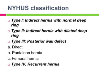 NYHUS classification
 Type I: Indirect hernia with normal deep
ring
 Type II: Indirect hernia with dilated deep
ring
 Type III: Posterior wall defect
a. Direct
b. Pantaloon hernia
c. Femoral hernia
 Type IV: Recurrent hernia
 