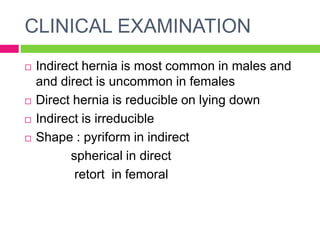 CLINICAL EXAMINATION
 Indirect hernia is most common in males and
and direct is uncommon in females
 Direct hernia is reducible on lying down
 Indirect is irreducible
 Shape : pyriform in indirect
spherical in direct
retort in femoral
 
