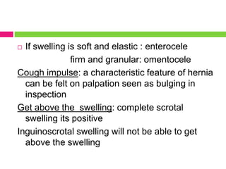  If swelling is soft and elastic : enterocele
firm and granular: omentocele
Cough impulse: a characteristic feature of hernia
can be felt on palpation seen as bulging in
inspection
Get above the swelling: complete scrotal
swelling its positive
Inguinoscrotal swelling will not be able to get
above the swelling
 