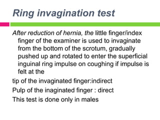 Ring invagination test
After reduction of hernia, the little finger/index
finger of the examiner is used to invaginate
from the bottom of the scrotum, gradually
pushed up and rotated to enter the superficial
inguinal ring impulse on coughing if impulse is
felt at the
tip of the invaginated finger:indirect
Pulp of the inaginated finger : direct
This test is done only in males
 