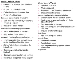 Indirect inguinal hernia
 Can occur in any age from childhood
to adult
 Occurs in a pre-existing sac
 Protrusion through the deep ring
 Pyriform/oval in shape;
descends obliquely and downwards
 Can become complete by descending
down into scrotum
 Neck of the sac is narrow
and lateral to inferior epigastric artery
 Sac is antero-lateral to the cord
 Ring occlusion test does not
show any impulse after occluding the ring
 ring Invagination test shows impulse
on the tip of the of the little finger
 Zieman’s test shows impulse on the
index finger
 Commonly unilateral but can be
bilateral
 Obstruction/strangulation are common
 Sac should be opened during surgery
Direct inguinal hernia
 Common in elderly
 Always acquired
 Protusion occurs through posterior wall
 Globular/round in shape
descends directly forwardwards bulge
 Descent down into the scrotum is rare
 Neck of sac is wide and medial to inferior
epigastric artery
 Sac is posterior to the cord
 Test shows impulse even after occluding the
deep ring
 Impulse is felt over the pulp
little finger
 Test shows impulse on the
middle finger
 Commonly bilateral
 Rare but can occur
 Sac is not necessarily opened unless
obstruction
is present
 