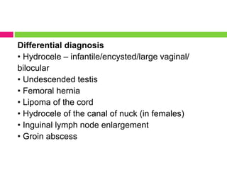 Differential diagnosis
• Hydrocele – infantile/encysted/large vaginal/
bilocular
• Undescended testis
• Femoral hernia
• Lipoma of the cord
• Hydrocele of the canal of nuck (in females)
• Inguinal lymph node enlargement
• Groin abscess
 