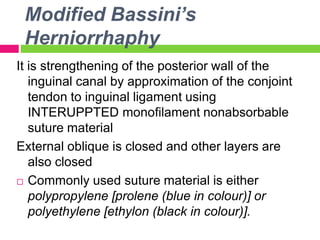 Modified Bassini’s
Herniorrhaphy
It is strengthening of the posterior wall of the
inguinal canal by approximation of the conjoint
tendon to inguinal ligament using
INTERUPPTED monofilament nonabsorbable
suture material
External oblique is closed and other layers are
also closed
 Commonly used suture material is either
polypropylene [prolene (blue in colour)] or
polyethylene [ethylon (black in colour)].
 