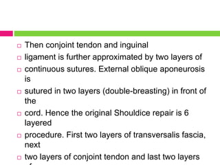  Then conjoint tendon and inguinal
 ligament is further approximated by two layers of
 continuous sutures. External oblique aponeurosis
is
 sutured in two layers (double-breasting) in front of
the
 cord. Hence the original Shouldice repair is 6
layered
 procedure. First two layers of transversalis fascia,
next
 two layers of conjoint tendon and last two layers
 