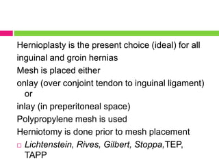 Hernioplasty is the present choice (ideal) for all
inguinal and groin hernias
Mesh is placed either
onlay (over conjoint tendon to inguinal ligament)
or
inlay (in preperitoneal space)
Polypropylene mesh is used
Herniotomy is done prior to mesh placement
 Lichtenstein, Rives, Gilbert, Stoppa,TEP,
TAPP
 