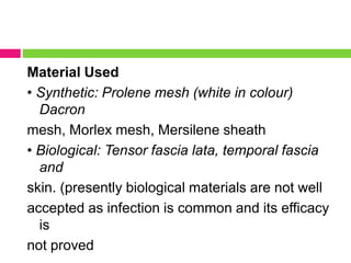 Material Used
• Synthetic: Prolene mesh (white in colour)
Dacron
mesh, Morlex mesh, Mersilene sheath
• Biological: Tensor fascia lata, temporal fascia
and
skin. (presently biological materials are not well
accepted as infection is common and its efficacy
is
not proved
 