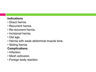 Indications
• Direct hernia.
• Recurrent hernia.
• Re-recurrent hernia.
• Incisional hernia.
• Old age.
• Hernia with weak abdominal muscle tone.
• Sliding hernia.
Complications
• Infection.
• Mesh extrusion.
• Foreign body reaction
 