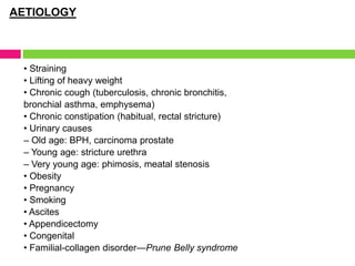 AETIOLOGY
• Straining
• Lifting of heavy weight
• Chronic cough (tuberculosis, chronic bronchitis,
bronchial asthma, emphysema)
• Chronic constipation (habitual, rectal stricture)
• Urinary causes
– Old age: BPH, carcinoma prostate
– Young age: stricture urethra
– Very young age: phimosis, meatal stenosis
• Obesity
• Pregnancy
• Smoking
• Ascites
• Appendicectomy
• Congenital
• Familial-collagen disorder—Prune Belly syndrome
 