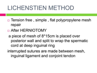 LICHENSTIEN METHOD
 Tension free , simple , flat polypropylene mesh
repair
 After HERNIOTOMY
a piece of mesh of 8*15cm is placed over
posterior wall and split to wrap the spermatic
cord at deep inguinal ring
interrupted sutures are made between mesh,
inguinal ligament and conjoint tendon
 