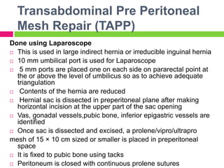 Transabdominal Pre Peritoneal
Mesh Repair (TAPP)
Done using Laparoscope
 This is used in large indirect hernia or irreducible inguinal hernia
 10 mm umbilical port is used for Laparoscope
 5 mm ports are placed one on each side on pararectal point at
the or above the level of umbilicus so as to achieve adequate
triangulation
 Contents of the hernia are reduced
 Hernial sac is dissected in preperitoneal plane after making
horizontal incision at the upper part of the sac opening
 Vas, gonadal vessels,pubic bone, inferior epigastric vessels are
identified
 Once sac is dissected and excised, a prolene/vipro/ultrapro
mesh of 15 × 10 cm sized or smaller is placed in preperitoneal
space
 It is fixed to pubic bone using tacks
 Peritoneum is closed with continuous prolene sutures
 