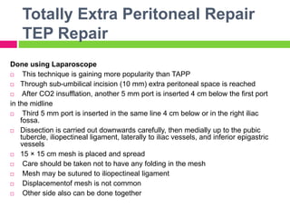 Totally Extra Peritoneal Repair
TEP Repair
Done using Laparoscope
 This technique is gaining more popularity than TAPP
 Through sub-umbilical incision (10 mm) extra peritoneal space is reached
 After CO2 insufflation, another 5 mm port is inserted 4 cm below the first port
in the midline
 Third 5 mm port is inserted in the same line 4 cm below or in the right iliac
fossa.
 Dissection is carried out downwards carefully, then medially up to the pubic
tubercle, iliopectineal ligament, laterally to iliac vessels, and inferior epigastric
vessels
 15 × 15 cm mesh is placed and spread
 Care should be taken not to have any folding in the mesh
 Mesh may be sutured to iliopectineal ligament
 Displacementof mesh is not common
 Other side also can be done together
 