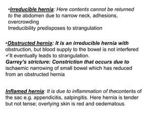 •Irreducible hernia: Here contents cannot be returned
to the abdomen due to narrow neck, adhesions,
overcrowding
Irreducibility predisposes to strangulation
•Obstructed hernia: It is an irreducible hernia with
obstruction, but blood supply to the bowel is not interfered
It eventually leads to strangulation.
Garrey’s stricture: Constriction that occurs due to
ischaemic narrowing of small bowel which has reduced
from an obstructed hernia
Inflamed hernia: It is due to inflammation of thecontents of
the sac e.g. appendicitis, salpingitis. Here hernia is tender
but not tense; overlying skin is red and oedematous.
 