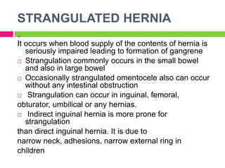 STRANGULATED HERNIA
.
It occurs when blood supply of the contents of hernia is
seriously impaired leading to formation of gangrene
 Strangulation commonly occurs in the small bowel
and also in large bowel
 Occasionally strangulated omentocele also can occur
without any intestinal obstruction
 Strangulation can occur in inguinal, femoral,
obturator, umbilical or any hernias.
 Indirect inguinal hernia is more prone for
strangulation
than direct inguinal hernia. It is due to
narrow neck, adhesions, narrow external ring in
children
 