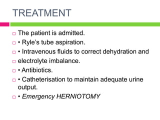 TREATMENT
 The patient is admitted.
 • Ryle’s tube aspiration.
 • Intravenous fluids to correct dehydration and
 electrolyte imbalance.
 • Antibiotics.
 • Catheterisation to maintain adequate urine
output.
 • Emergency HERNIOTOMY
 