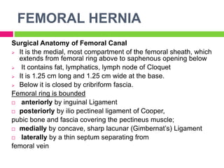 FEMORAL HERNIA
Surgical Anatomy of Femoral Canal
 It is the medial, most compartment of the femoral sheath, which
extends from femoral ring above to saphenous opening below
 It contains fat, lymphatics, lymph node of Cloquet
 It is 1.25 cm long and 1.25 cm wide at the base.
 Below it is closed by cribriform fascia.
Femoral ring is bounded
 anteriorly by inguinal Ligament
 posteriorly by ilio pectineal ligament of Cooper,
pubic bone and fascia covering the pectineus muscle;
 medially by concave, sharp lacunar (Gimbernat’s) Ligament
 laterally by a thin septum separating from
femoral vein
 