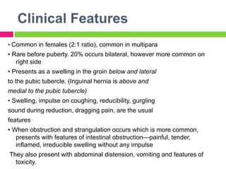 Clinical Features
• Common in females (2:1 ratio), common in multipara
• Rare before puberty. 20% occurs bilateral, however more common on
right side
• Presents as a swelling in the groin below and lateral
to the pubic tubercle. (Inguinal hernia is above and
medial to the pubic tubercle)
• Swelling, impulse on coughing, reducibility, gurgling
sound during reduction, dragging pain, are the usual
features
• When obstruction and strangulation occurs which is more common,
presents with features of intestinal obstruction—painful, tender,
inflamed, irreducible swelling without any impulse
They also present with abdominal distension, vomiting and features of
toxicity.
 
