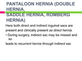PANTALOON HERNIA (DOUBLE
HERNIA,
SADDLE HERNIA, ROMBERG
HERNIA)
Here both direct and indirect inguinal sacs are
present and clinically present as direct hernia.
• During surgery, indirect sac may be missed and
so
leads to recurrent hernia through indirect sac
 