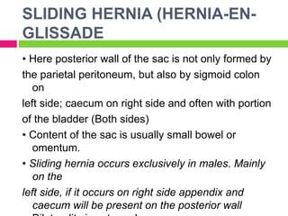SLIDING HERNIA (HERNIA-EN-
GLISSADE
• Here posterior wall of the sac is not only formed by
the parietal peritoneum, but also by sigmoid colon
on
left side; caecum on right side and often with portion
of the bladder (Both sides)
• Content of the sac is usually small bowel or
omentum.
• Sliding hernia occurs exclusively in males. Mainly
on the
left side, if it occurs on right side appendix and
caecum will be present on the posterior wall
 