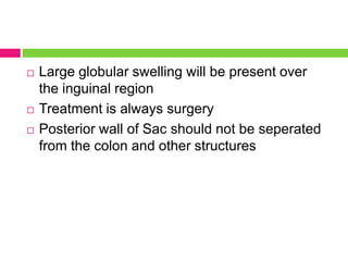  Large globular swelling will be present over
the inguinal region
 Treatment is always surgery
 Posterior wall of Sac should not be seperated
from the colon and other structures
 