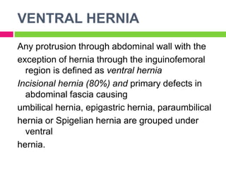 VENTRAL HERNIA
Any protrusion through abdominal wall with the
exception of hernia through the inguinofemoral
region is defined as ventral hernia
Incisional hernia (80%) and primary defects in
abdominal fascia causing
umbilical hernia, epigastric hernia, paraumbilical
hernia or Spigelian hernia are grouped under
ventral
hernia.
 