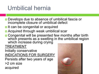 Umbilical hernia
 Develops due to absence of umbilical fascia or
incomplete closure of umbilical defect
 It can be congenital or acquired
 Acquired through weak umbilical scar
 Congenital will be presented few months after birth
which presents as a swelling in the umbilical region
which increase during crying
TREATMENT
Initially conservative
INDICATIONS FOR SURGERY
Persists after two years of age
>2 cm size
acquired
 