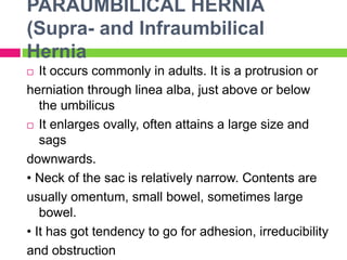 PARAUMBILICAL HERNIA
(Supra- and Infraumbilical
Hernia
 It occurs commonly in adults. It is a protrusion or
herniation through linea alba, just above or below
the umbilicus
 It enlarges ovally, often attains a large size and
sags
downwards.
• Neck of the sac is relatively narrow. Contents are
usually omentum, small bowel, sometimes large
bowel.
• It has got tendency to go for adhesion, irreducibility
and obstruction
 