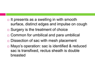  It presents as a swelling in with smooth
surface, distinct edges and impulse on cough
 Surgery is the treatment of choice
 Common for umbilical and para umbilical
 Dissection of sac with mesh placement
 Mayo’s operation: sac is identified & reduced
sac is transfixed, rectus sheath is double
breasted
 