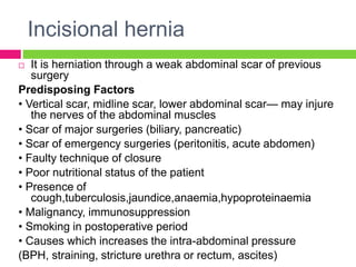 Incisional hernia
 It is herniation through a weak abdominal scar of previous
surgery
Predisposing Factors
• Vertical scar, midline scar, lower abdominal scar— may injure
the nerves of the abdominal muscles
• Scar of major surgeries (biliary, pancreatic)
• Scar of emergency surgeries (peritonitis, acute abdomen)
• Faulty technique of closure
• Poor nutritional status of the patient
• Presence of
cough,tuberculosis,jaundice,anaemia,hypoproteinaemia
• Malignancy, immunosuppression
• Smoking in postoperative period
• Causes which increases the intra-abdominal pressure
(BPH, straining, stricture urethra or rectum, ascites)
 