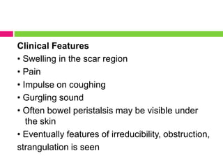 Clinical Features
• Swelling in the scar region
• Pain
• Impulse on coughing
• Gurgling sound
• Often bowel peristalsis may be visible under
the skin
• Eventually features of irreducibility, obstruction,
strangulation is seen
 