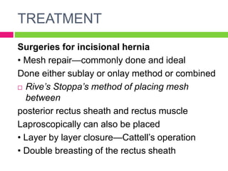 TREATMENT
Surgeries for incisional hernia
• Mesh repair—commonly done and ideal
Done either sublay or onlay method or combined
 Rive’s Stoppa’s method of placing mesh
between
posterior rectus sheath and rectus muscle
Laproscopically can also be placed
• Layer by layer closure—Cattell’s operation
• Double breasting of the rectus sheath
 