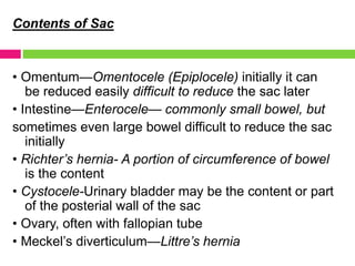 Contents of Sac
• Omentum—Omentocele (Epiplocele) initially it can
be reduced easily difficult to reduce the sac later
• Intestine—Enterocele— commonly small bowel, but
sometimes even large bowel difficult to reduce the sac
initially
• Richter’s hernia- A portion of circumference of bowel
is the content
• Cystocele-Urinary bladder may be the content or part
of the posterial wall of the sac
• Ovary, often with fallopian tube
• Meckel’s diverticulum—Littre’s hernia
 