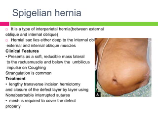 Spigelian hernia
 It is a type of interparietal hernia(between external
oblique and internal oblique)
 Hernial sac lies either deep to the internal oblique or between
external and internal oblique muscles
Clinical Features
• Presents as a soft, reducible mass lateral
to the rectusmuscle and below the umbilicus
impulse on Coughing
Strangulation is common
Treatment
• lengthy transverse incision herniotomy
and closure of the defect layer by layer using
Nonabsorbable interrupted sutures
• mesh is required to cover the defect
properly
 