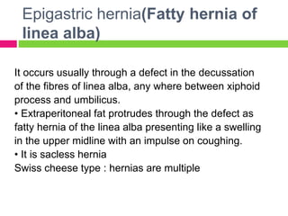 Epigastric hernia(Fatty hernia of
linea alba)
It occurs usually through a defect in the decussation
of the fibres of linea alba, any where between xiphoid
process and umbilicus.
• Extraperitoneal fat protrudes through the defect as
fatty hernia of the linea alba presenting like a swelling
in the upper midline with an impulse on coughing.
• It is sacless hernia
Swiss cheese type : hernias are multiple
 