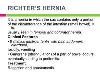 RICHTER’S HERNIA
It is a hernia in which the sac contains only a portion
of the circumference of the intestine (small bowel). It
is
usually seen in femoral and obturator hernia.
Clinical Features
• It mimics gastroenteritis with pain abdomen,
diarrhoea,
toxicity, vomiting
• Gangrene (strangulation) of a part of bowel occurs,
eventually leading to peritonitis
Treatment
Resection and anastomosis
 